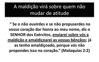 A maldição virá sobre quem não
mudar de atitude
“ Se o não ouvirdes e se não propuserdes no
vosso coração dar honra ao meu nome, diz o
SENHOR dos Exércitos, enviarei sobre vós a
maldição e amaldiçoarei as vossas bênçãos; já
as tenho amaldiçoado, porque vós não
propondes isso no coração.” (Malaquias 2:2)

 