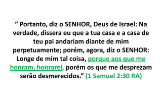 “ Portanto, diz o SENHOR, Deus de Israel: Na
verdade, dissera eu que a tua casa e a casa de
teu pai andariam diante de mim
perpetuamente; porém, agora, diz o SENHOR:
Longe de mim tal coisa, porque aos que me
honram, honrarei, porém os que me desprezam
serão desmerecidos.” (1 Samuel 2:30 RA)

 