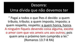 Desonra:
Uma dívida que não devemos ter
“ Pagai a todos o que lhes é devido: a quem
tributo, tributo; a quem imposto, imposto; a
quem respeito, respeito; a quem honra, honra.
A ninguém fiqueis devendo coisa alguma, exceto
o amor com que vos ameis uns aos outros; pois
quem ama o próximo tem cumprido a lei.”
(Romanos 13:7-8 RA)

 