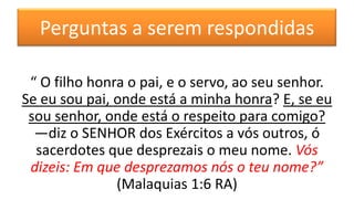 Perguntas a serem respondidas
“ O filho honra o pai, e o servo, ao seu senhor.
Se eu sou pai, onde está a minha honra? E, se eu
sou senhor, onde está o respeito para comigo?
—diz o SENHOR dos Exércitos a vós outros, ó
sacerdotes que desprezais o meu nome. Vós
dizeis: Em que desprezamos nós o teu nome?”
(Malaquias 1:6 RA)

 