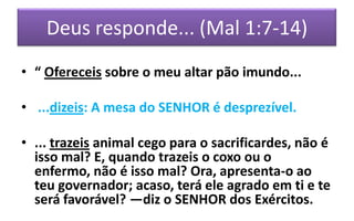 Deus responde... (Mal 1:7-14)
• “ Ofereceis sobre o meu altar pão imundo...
• ...dizeis: A mesa do SENHOR é desprezível.

• ... trazeis animal cego para o sacrificardes, não é
isso mal? E, quando trazeis o coxo ou o
enfermo, não é isso mal? Ora, apresenta-o ao
teu governador; acaso, terá ele agrado em ti e te
será favorável? —diz o SENHOR dos Exércitos.

 