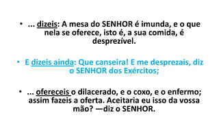 • ... dizeis: A mesa do SENHOR é imunda, e o que
nela se oferece, isto é, a sua comida, é
desprezível.
• E dizeis ainda: Que canseira! E me desprezais, diz
o SENHOR dos Exércitos;
• ... ofereceis o dilacerado, e o coxo, e o enfermo;
assim fazeis a oferta. Aceitaria eu isso da vossa
mão? —diz o SENHOR.

 