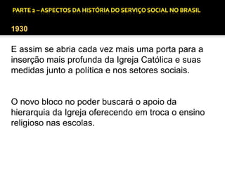 CAPÍTULO 1 – A QUESTÃO SOCIAL NAS DÉCADAS DE 20 E 30 E AS BASES PARA A IMPLANTAÇÃO DO SERVIÇO SOCIAL.

1930

E assim se abria cada vez mais uma porta para a
inserção mais profunda da Igreja Católica e suas
medidas junto a política e nos setores sociais.

O novo bloco no poder buscará o apoio da
hierarquia da Igreja oferecendo em troca o ensino
religioso nas escolas.

 