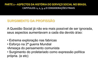 CAPITULOS: 1, 2, 3, 4 E CONSIDERAÇÕES FINAIS

SURGIMENTO DA PROFISSÃO
A Questão Social já não era mais possível de ser ignorada,
seus aspectos aumentavam a cada dia devido à/ao:
• Extrema exploração nas fabricas
• Esforço na 2ª guerra Mundial
•Ameaça do pensamento comunista
• Surgimento do proletariado como expressão política
própria. (e etc)

 