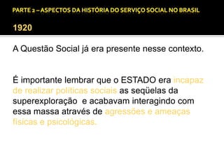 CAPÍTULO 1 – A QUESTÃO SOCIAL NAS DÉCADAS DE 20 E 30 E AS BASES PARA A IMPLANTAÇÃO DO SERVIÇO SOCIAL.

1920
A Questão Social já era presente nesse contexto.

É importante lembrar que o ESTADO era incapaz
de realizar políticas sociais as seqüelas da
superexploração e acabavam interagindo com
essa massa através de agressões e ameaças
físicas e psicológicas.

 