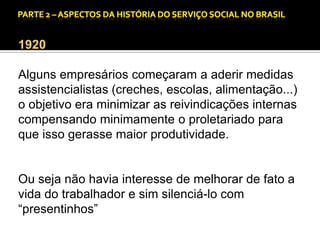 CAPÍTULO 1 – A QUESTÃO SOCIAL NAS DÉCADAS DE 20 E 30 E AS BASES PARA A IMPLANTAÇÃO DO SERVIÇO SOCIAL.

1920

Alguns empresários começaram a aderir medidas
assistencialistas (creches, escolas, alimentação...)
o objetivo era minimizar as reivindicações internas
compensando minimamente o proletariado para
que isso gerasse maior produtividade.

Ou seja não havia interesse de melhorar de fato a
vida do trabalhador e sim silenciá-lo com
“presentinhos”

 