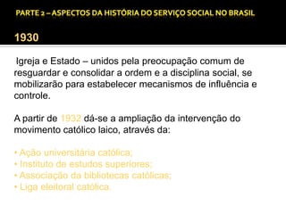 CAPÍTULO 1 – A QUESTÃO SOCIAL NAS DÉCADAS DE 20 E 30 E AS BASES PARA A IMPLANTAÇÃO DO SERVIÇO SOCIAL.

1930
Igreja e Estado – unidos pela preocupação comum de
resguardar e consolidar a ordem e a disciplina social, se
mobilizarão para estabelecer mecanismos de influência e
controle.
A partir de 1932 dá-se a ampliação da intervenção do
movimento católico laico, através da:
• Ação universitária católica;
• Instituto de estudos superiores;
• Associação da bibliotecas católicas;
• Liga eleitoral católica.

 