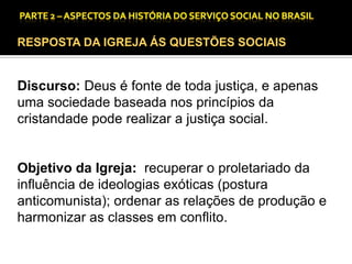 CAPÍTULO 1 – A QUESTÃO SOCIAL NAS DÉCADAS DE 20 E 30 E AS BASES PARA A IMPLANTAÇÃO DO SERVIÇO SOCIAL.

RESPOSTA DA IGREJA ÁS QUESTÕES SOCIAIS

Discurso: Deus é fonte de toda justiça, e apenas
uma sociedade baseada nos princípios da
cristandade pode realizar a justiça social.

Objetivo da Igreja: recuperar o proletariado da
influência de ideologias exóticas (postura
anticomunista); ordenar as relações de produção e
harmonizar as classes em conflito.

 