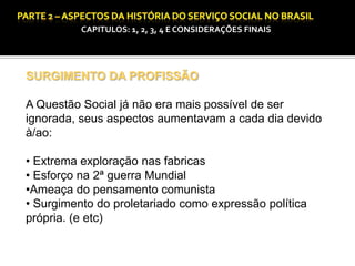 CAPITULOS: 1, 2, 3, 4 E CONSIDERAÇÕES FINAIS

SURGIMENTO DA PROFISSÃO
A Questão Social já não era mais possível de ser
ignorada, seus aspectos aumentavam a cada dia devido
à/ao:
• Extrema exploração nas fabricas
• Esforço na 2ª guerra Mundial
•Ameaça do pensamento comunista
• Surgimento do proletariado como expressão política
própria. (e etc)

 