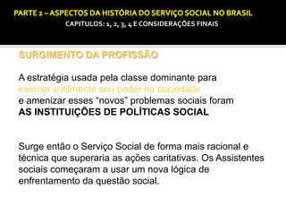 CAPITULOS: 1, 2, 3, 4 E CONSIDERAÇÕES FINAIS

SURGIMENTO DA PROFISSÃO

A estratégia usada pela classe dominante para
exercer sutilmente seu poder na sociedade
e amenizar esses “novos” problemas sociais foram
AS INSTITUIÇÕES DE POLÍTICAS SOCIAL

Surge então o Serviço Social de forma mais racional e
técnica que superaria as ações caritativas. Os Assistentes
sociais começaram a usar um nova lógica de
enfrentamento da questão social.

 