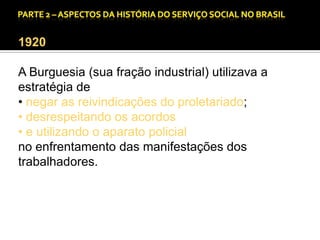 CAPÍTULO 1 – A QUESTÃO SOCIAL NAS DÉCADAS DE 20 E 30 E AS BASES PARA A IMPLANTAÇÃO DO SERVIÇO SOCIAL.

1920
A Burguesia (sua fração industrial) utilizava a
estratégia de
• negar as reivindicações do proletariado;
• desrespeitando os acordos
• e utilizando o aparato policial
no enfrentamento das manifestações dos
trabalhadores.

 