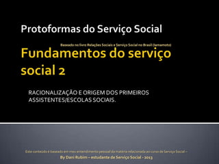 Baseado no livro Relações Sociais e Serviço Social no Brasil (Iamamoto)

RACIONALIZAÇÃO E ORIGEM DOS PRIMEIROS
ASSISTENTES/ESCOLAS SOCIAIS.

Este conteúdo é baseado em meu entendimento pessoal da matéria relacionada ao curso de Serviço Social –

By Dani Rubim – estudante de Serviço Social - 2013

 