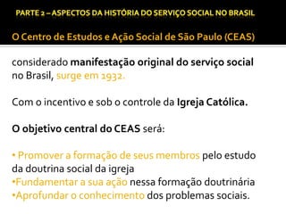 CAPÍTULO 1 – A QUESTÃO SOCIAL NAS DÉCADAS DE 20 E 30 E AS BASES PARA A IMPLANTAÇÃO DO SERVIÇO SOCIAL.

O Centro de Estudos e Ação Social de São Paulo (CEAS)

considerado manifestação original do serviço social
no Brasil, surge em 1932.
Com o incentivo e sob o controle da Igreja Católica.

O objetivo central do CEAS será:
• Promover a formação de seus membros pelo estudo
da doutrina social da igreja
•Fundamentar a sua ação nessa formação doutrinária
•Aprofundar o conhecimento dos problemas sociais.

 