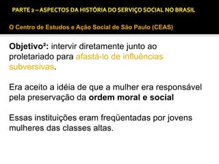 CAPÍTULO 1 – A QUESTÃO SOCIAL NAS DÉCADAS DE 20 E 30 E AS BASES PARA A IMPLANTAÇÃO DO SERVIÇO SOCIAL.

O Centro de Estudos e Ação Social de São Paulo (CEAS)

Objetivo²: intervir diretamente junto ao
proletariado para afastá-lo de influências
subversivas.
Era aceito a idéia de que a mulher era responsável
pela preservação da ordem moral e social
Essas instituições eram freqüentadas por jovens
mulheres das classes altas.

 