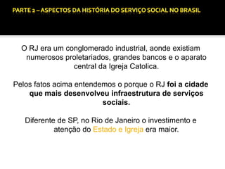 CAPÍTULO 1 – A QUESTÃO SOCIAL NAS DÉCADAS DE 20 E 30 E AS BASES PARA A IMPLANTAÇÃO DO SERVIÇO SOCIAL.

O RJ era um conglomerado industrial, aonde existiam
numerosos proletariados, grandes bancos e o aparato
central da Igreja Catolica.
Pelos fatos acima entendemos o porque o RJ foi a cidade
que mais desenvolveu infraestrutura de serviços
sociais.
Diferente de SP, no Rio de Janeiro o investimento e
atenção do Estado e Igreja era maior.

 
