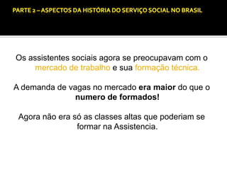 CAPÍTULO 1 – A QUESTÃO SOCIAL NAS DÉCADAS DE 20 E 30 E AS BASES PARA A IMPLANTAÇÃO DO SERVIÇO SOCIAL.

Os assistentes sociais agora se preocupavam com o
mercado de trabalho e sua formação técnica.
A demanda de vagas no mercado era maior do que o
numero de formados!
Agora não era só as classes altas que poderiam se
formar na Assistencia.

 