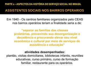 CAPÍTULO 1 – A QUESTÃO SOCIAL NAS DÉCADAS DE 20 E 30 E AS BASES PARA A IMPLANTAÇÃO DO SERVIÇO SOCIAL.

ASSISTENTES SOCIAIS NOS BAIRROS OPERARIOS
Em 1940 - Os centros familiares organizados pelo CEAS
nos bairros operários teriam a finalidade seria a de:
“separar as famílias das classes
proletárias, prevenindo sua desorganização e
decadência e procurando elevar seu nível
econômico e cultural por meio de serviços de
assistência e educação”
atividades desempenhadas:
plantão, visitas domiciliares, bibliotecas infantis, reuniões
educativas, curso primário, curso de formação
familiar, restaurante para os operários.

 