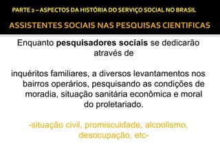 CAPÍTULO 1 – A QUESTÃO SOCIAL NAS DÉCADAS DE 20 E 30 E AS BASES PARA A IMPLANTAÇÃO DO SERVIÇO SOCIAL.

ASSISTENTES SOCIAIS NAS PESQUISAS CIENTIFICAS
Enquanto pesquisadores sociais se dedicarão
através de
inquéritos familiares, a diversos levantamentos nos
bairros operários, pesquisando as condições de
moradia, situação sanitária econômica e moral
do proletariado.
-situação civil, promiscuidade, alcoolismo,
desocupação, etc-

 