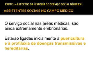 CAPÍTULO 1 – A QUESTÃO SOCIAL NAS DÉCADAS DE 20 E 30 E AS BASES PARA A IMPLANTAÇÃO DO SERVIÇO SOCIAL.

ASSISTENTES SOCIAIS NO CAMPO MEDICO

O serviço social nas areas médicas, são
ainda extremamente embrionárias.
Estarão ligadas inicialmente à puericultura
e à profilaxia de doenças transmissivas e
hereditárias.

 