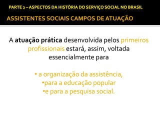 CAPÍTULO 1 – A QUESTÃO SOCIAL NAS DÉCADAS DE 20 E 30 E AS BASES PARA A IMPLANTAÇÃO DO SERVIÇO SOCIAL.

ASSISTENTES SOCIAIS CAMPOS DE ATUAÇÃO

A atuação prática desenvolvida pelos primeiros
profissionais estará, assim, voltada
essencialmente para

• a organização da assistência,
•para a educação popular
•e para a pesquisa social.

 