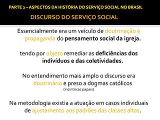 CAPÍTULO 1 – A QUESTÃO SOCIAL NAS DÉCADAS DE 20 E 30 E AS BASES PARA A IMPLANTAÇÃO DO SERVIÇO SOCIAL.

DISCURSO DO SERVIÇO SOCIAL

Essencialmente era um veículo de doutrinação e
propaganda do pensamento social da igreja.
tendo por objeto remediar as deficiências dos
indivíduos e das coletividades.
No entendimento mais amplo o discurso era
doutrinário e preso a dogmas católicos
(incintricas papais)

Na metodologia existia a atuação em casos individuais
de ajustamento aos padrões das classes altas.

 
