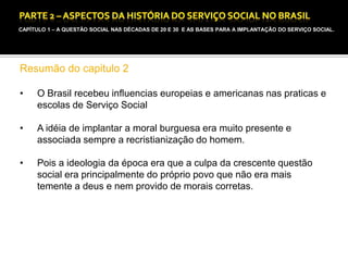 CAPÍTULO 1 – A QUESTÃO SOCIAL NAS DÉCADAS DE 20 E 30 E AS BASES PARA A IMPLANTAÇÃO DO SERVIÇO SOCIAL.

Resumão do capitulo 2
•

O Brasil recebeu influencias europeias e americanas nas praticas e
escolas de Serviço Social

•

A idéia de implantar a moral burguesa era muito presente e
associada sempre a recristianização do homem.

•

Pois a ideologia da época era que a culpa da crescente questão
social era principalmente do próprio povo que não era mais
temente a deus e nem provido de morais corretas.

 