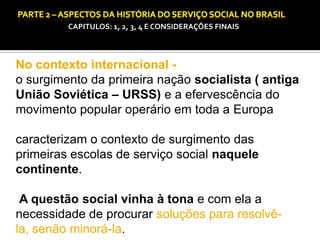 CAPITULOS: 1, 2, 3, 4 E CONSIDERAÇÕES FINAIS

CAPÍTULO 1 – A QUESTÃO SOCIAL NAS DÉCADAS DE 20 E 30 E AS BASES PARA A IMPLANTAÇÃO DO SERVIÇO SOCIAL.

No contexto internacional o surgimento da primeira nação socialista ( antiga
União Soviética – URSS) e a efervescência do
movimento popular operário em toda a Europa

caracterizam o contexto de surgimento das
primeiras escolas de serviço social naquele
continente.
A questão social vinha à tona e com ela a
necessidade de procurar soluções para resolvêla, senão minorá-la.

 