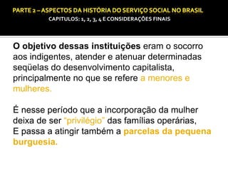 CAPITULOS: 1, 2, 3, 4 E CONSIDERAÇÕES FINAIS

CAPÍTULO 1 – A QUESTÃO SOCIAL NAS DÉCADAS DE 20 E 30 E AS BASES PARA A IMPLANTAÇÃO DO SERVIÇO SOCIAL.

O objetivo dessas instituições eram o socorro
aos indigentes, atender e atenuar determinadas
seqüelas do desenvolvimento capitalista,
principalmente no que se refere a menores e
mulheres.
É nesse período que a incorporação da mulher
deixa de ser “privilégio” das famílias operárias,
E passa a atingir também a parcelas da pequena
burguesia.

 
