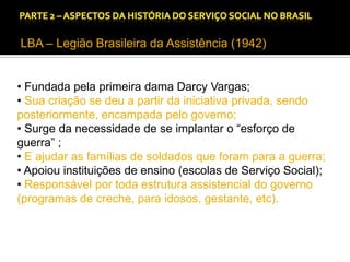 CAPÍTULO 1 – A QUESTÃO SOCIAL NAS DÉCADAS DE 20 E 30 E AS BASES PARA A IMPLANTAÇÃO DO SERVIÇO SOCIAL.

LBA – Legião Brasileira da Assistência (1942)
• Fundada pela primeira dama Darcy Vargas;
• Sua criação se deu a partir da iniciativa privada, sendo
posteriormente, encampada pelo governo;
• Surge da necessidade de se implantar o “esforço de
guerra” ;
• E ajudar as famílias de soldados que foram para a guerra;
• Apoiou instituições de ensino (escolas de Serviço Social);
• Responsável por toda estrutura assistencial do governo
(programas de creche, para idosos, gestante, etc).

 