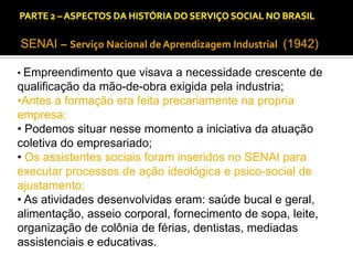 CAPÍTULO 1 – A QUESTÃO SOCIAL NAS DÉCADAS DE 20 E 30 E AS BASES PARA A IMPLANTAÇÃO DO SERVIÇO SOCIAL.

SENAI – Serviço Nacional de Aprendizagem Industrial (1942)
• Empreendimento que visava a necessidade crescente de

qualificação da mão-de-obra exigida pela industria;
•Antes a formação era feita precariamente na propria
empresa;
• Podemos situar nesse momento a iniciativa da atuação
coletiva do empresariado;
• Os assistentes sociais foram inseridos no SENAI para
executar processos de ação ideológica e psico-social de
ajustamento;
• As atividades desenvolvidas eram: saúde bucal e geral,
alimentação, asseio corporal, fornecimento de sopa, leite,
organização de colônia de férias, dentistas, mediadas
assistenciais e educativas.

 