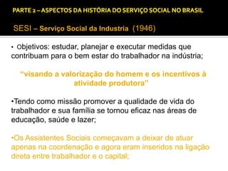 CAPÍTULO 1 – A QUESTÃO SOCIAL NAS DÉCADAS DE 20 E 30 E AS BASES PARA A IMPLANTAÇÃO DO SERVIÇO SOCIAL.

SESI – Serviço Social da Industria (1946)
• Objetivos: estudar, planejar e executar medidas que

contribuam para o bem estar do trabalhador na indústria;

“visando a valorização do homem e os incentivos à
atividade produtora”
•Tendo como missão promover a qualidade de vida do
trabalhador e sua família se tornou eficaz nas áreas de
educação, saúde e lazer;
•Os Assistentes Sociais começavam a deixar de atuar
apenas na coordenação e agora eram inseridos na ligação
direta entre trabalhador e o capital;

 