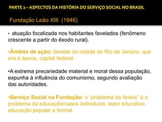 CAPÍTULO 1 – A QUESTÃO SOCIAL NAS DÉCADAS DE 20 E 30 E AS BASES PARA A IMPLANTAÇÃO DO SERVIÇO SOCIAL.

Fundação Leão XIII (1946)
• atuação focalizada nos habitantes favelados (fenômeno

crescente a partir do êxodo rural).

•Âmbito de ação: favelas da cidade do Rio de Janeiro, que
era à época, capital federal.
•A extrema precariedade material e moral dessa população,
expunha à influência do comunismo, segundo avaliação
das autoridades.
•Serviço Social na Fundação: o “problema da favela” é o
problema da educação/casos individuais, lazer educativo,
educação popular e formal.

 