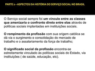 CAPÍTULO 1 – A QUESTÃO SOCIAL NAS DÉCADAS DE 20 E 30 E AS BASES PARA A IMPLANTAÇÃO DO SERVIÇO SOCIAL.

O Serviço social sempre foi um vinculo entre as classes
que amenizaria o confronto direto entre elas através de
políticas sociais implantadas em instituições sociais.
O rompimento da profissão com sua origem católica se
dá via o surgimento e consolidação do mercado de
trabalho e o assalariamento da força de trabalho;
O significado social da profissão encontra-se
estreitamente vinculado às políticas sociais do Estado, via
instituições ( de saúde, educação, etc).

 
