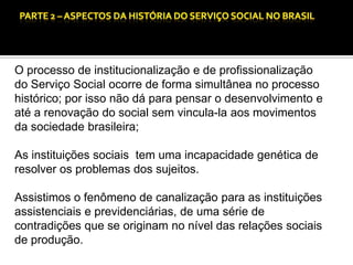 CAPÍTULO 1 – A QUESTÃO SOCIAL NAS DÉCADAS DE 20 E 30 E AS BASES PARA A IMPLANTAÇÃO DO SERVIÇO SOCIAL.

O processo de institucionalização e de profissionalização
do Serviço Social ocorre de forma simultânea no processo
histórico; por isso não dá para pensar o desenvolvimento e
até a renovação do social sem vincula-la aos movimentos
da sociedade brasileira;
As instituições sociais tem uma incapacidade genética de
resolver os problemas dos sujeitos.

Assistimos o fenômeno de canalização para as instituições
assistenciais e previdenciárias, de uma série de
contradições que se originam no nível das relações sociais
de produção.

 