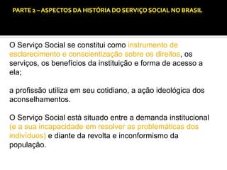 CAPÍTULO 1 – A QUESTÃO SOCIAL NAS DÉCADAS DE 20 E 30 E AS BASES PARA A IMPLANTAÇÃO DO SERVIÇO SOCIAL.

O Serviço Social se constitui como instrumento de
esclarecimento e conscientização sobre os direitos, os
serviços, os benefícios da instituição e forma de acesso a
ela;

a profissão utiliza em seu cotidiano, a ação ideológica dos
aconselhamentos.
O Serviço Social está situado entre a demanda institucional
(e a sua incapacidade em resolver as problemáticas dos
indivíduos) e diante da revolta e inconformismo da
população.

 