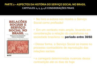 CAPITULOS: 1, 2, 3, 4 E CONSIDERAÇÕES FINAIS

• No livro a autora nos mostra o Serviço
Social como profissão!
• Em um contexto mais amplo, levando em
consideração a relação do capitalismo na
sociedade brasileira no período entre 30/60.
• Dessa forma, o Serviço Social se insere no
processo contraditório de reprodução das
relações sociais
• e carregará determinadas nuances dessa
contradição até os dias de hoje

 