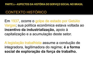 CAPÍTULO 1 – A QUESTÃO SOCIAL NAS DÉCADAS DE 20 E 30 E AS BASES PARA A IMPLANTAÇÃO DO SERVIÇO SOCIAL.

CONTEXTO HISTÓRICO
Em 1937, ocorre o golpe de estado por Getúlio
Vargas; sua política econômica estava voltada ao
incentivo da industrialização, apoio à
capitalização e a acumulação deste setor.
A legislação trabalhista assume a condução de
integradora, legitimadora do regime; é a forma
social de exploração da força de trabalho.

 