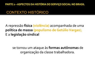CAPÍTULO 1 – A QUESTÃO SOCIAL NAS DÉCADAS DE 20 E 30 E AS BASES PARA A IMPLANTAÇÃO DO SERVIÇO SOCIAL.

CONTEXTO HISTÓRICO

A repressão física (violência) acompanhada de uma
política de massa (populismo de Getúlio Vargas);
E a legislação sindical

se tornou um ataque às formas autônomas de
organização da classe trabalhadora.

 