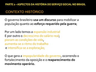 CAPÍTULO 1 – A QUESTÃO SOCIAL NAS DÉCADAS DE 20 E 30 E AS BASES PARA A IMPLANTAÇÃO DO SERVIÇO SOCIAL.

CONTEXTO HISTÓRICO
O governo brasileiro usa um discurso para mobilizar a
população quanto ao esforço requerido pela guerra;

Por um lado temos a expansão industrial
E por outro o decrescimo do salário real;
pioram as condições de vida,
aumenta-se o ritmo do trabalho
e intensifica-se a exploração;
O que gera a impopularidade do governo, ocorrendo o
fortalecimento da oposição e o reaparecimento do
movimento operário.

 