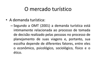 O mercado turístico
• A demanda turística:
– Segundo a OMT (2001) a demanda turística está
intimamente relacionada ao processo de tomada
de decisão realizado pelas pessoas no processo de
planejamento de suas viagens e, portanto, sua
escolha depende de diferentes fatores, entre eles
o econômico, psicológico, sociológico, físico e o
ético.
 