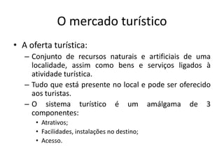 O mercado turístico
• A oferta turística:
– Conjunto de recursos naturais e artificiais de uma
localidade, assim como bens e serviços ligados à
atividade turística.
– Tudo que está presente no local e pode ser oferecido
aos turistas.
– O sistema turístico é um amálgama de 3
componentes:
• Atrativos;
• Facilidades, instalações no destino;
• Acesso.
 