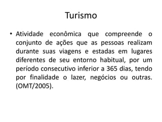 Turismo
• Atividade econômica que compreende o
conjunto de ações que as pessoas realizam
durante suas viagens e estadas em lugares
diferentes de seu entorno habitual, por um
período consecutivo inferior a 365 dias, tendo
por finalidade o lazer, negócios ou outras.
(OMT/2005).
 