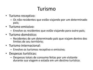 Turismo
• Turismo receptivo:
– Os não-residentes que estão viajando por um determinado
país;
• Turismo emissivo:
– Envolve os residentes que estão viajando para outro país;
• Turismo doméstico:
– Residentes de um determinado país que viajam dentro dos
limites de seu território;
• Turismo internacional:
– Envolve os turismos receptivo e emissivo;
• Despesas turísticas:
– Despesas totais de consumo feitas por um visitante
durante sua viagem e estada em um destino turístico.
 