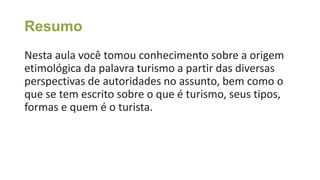 Resumo
Nesta aula você tomou conhecimento sobre a origem
etimológica da palavra turismo a partir das diversas
perspectivas de autoridades no assunto, bem como o
que se tem escrito sobre o que é turismo, seus tipos,
formas e quem é o turista.
 