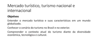 Mercado turístico, turismo nacional e
internacional
Objetivos
Entender o mercado turístico e suas características em um mundo
globalizado.
Conhecer o cenário do turismo no Brasil e no exterior.
Compreender o contexto atual do turismo diante da diversidade
econômica, tecnológica e cultural.
 