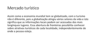 Mercado turístico
Assim como a economia mundial tem se globalizado, com o turismo
não é diferente, pois a globalização atingiu vários setores da vida e isto
significa que as informações locais podem ser acessadas dos mais
longínquos lugares. Essa abertura de fronteiras possibilita conhecer
sobre atrativos turísticos de cada localidade, independentemente de
onde a pessoa esteja.
 