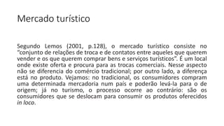 Mercado turístico
• Aula 2 – Mercado turístico, turismo nacional e internacional
Segundo Lemos (2001, p.128), o mercado turístico consiste no
“conjunto de relações de troca e de contatos entre aqueles que querem
vender e os que querem comprar bens e serviços turísticos”. É um local
onde existe oferta e procura para as trocas comerciais. Nesse aspecto
não se diferencia do comércio tradicional; por outro lado, a diferença
está no produto. Vejamos: no tradicional, os consumidores compram
uma determinada mercadoria num país e poderão levá-la para o de
origem; já no turismo, o processo ocorre ao contrário: são os
consumidores que se deslocam para consumir os produtos oferecidos
in loco.
 