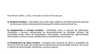 Para Oliveira (2001, p. 64), o mercado turístico é formado por:
a) atrativos turísticos - entendidos como todo lugar, objeto ou acontecimento de interesse
turístico que motiva o deslocamento de grupos humanos para conhecê-los;
b) equipamentos e serviços turísticos - entendidos como o conjunto de edificações,
instalações e serviços indispensável ao desenvolvimento da atividade turística; são
constituídos pelos meios de hospedagem, alimentação, entretenimento, agenciamento,
informações e outros serviços voltados para o atendimento aos turistas;
c) infraestrutura de apoio turístico - composta pelo conjunto de obras e instalações de
estrutura física de base que proporciona o deslocamento da atividade turística, tais como:
o sistema de comunicação, transportes, serviços urbanos.
 