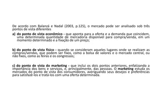 De acordo com Balanzá e Nadal (2003, p.125), o mercado pode ser analisado sob três
pontos de vista diferentes
a) do ponto de vista econômico - que aponta para a oferta e a demanda que coincidem,
uma determinada quantidade de mercadoria disponível para compra/venda, em um
momento determinado e a fixação de um preço;
b) do ponto de vista físico - quando se consideram aqueles lugares onde se realizam as
compras/vendas, que podem ser fixos, como a bolsa de valores e o mercado central, ou
não fixos, como as feiras e os congressos;
c) do ponto de vista do marketing - que inclui os dois pontos anteriores, enfatizando a
importância dos bens e serviços, e, principalmente, das pessoas. O marketing estuda os
mercados do ponto de vista dos consumidores, averiguando seus desejos e preferências
para satisfazê-los e tratá-los com uma oferta determinada.
 