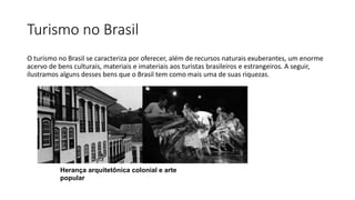Turismo no Brasil
O turismo no Brasil se caracteriza por oferecer, além de recursos naturais exuberantes, um enorme
acervo de bens culturais, materiais e imateriais aos turistas brasileiros e estrangeiros. A seguir,
ilustramos alguns desses bens que o Brasil tem como mais uma de suas riquezas.
Herança arquitetônica colonial e arte
popular
 